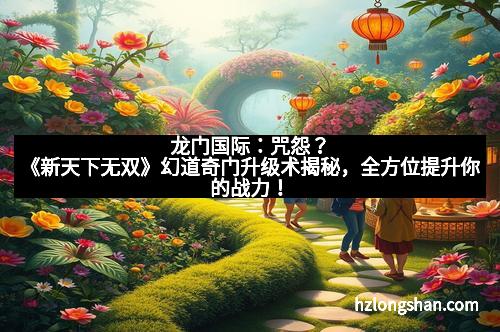 龙门国际：咒怨？《新天下无双》幻道奇门升级术揭秘，全方位提升你的战力！