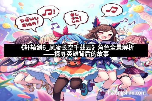 《轩辕剑6_凤凌长空千载云》角色全景解析——探寻英雄背后的故事
