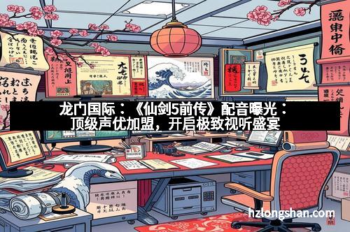 龙门国际：《仙剑5前传》配音曝光：顶级声优加盟，开启极致视听盛宴