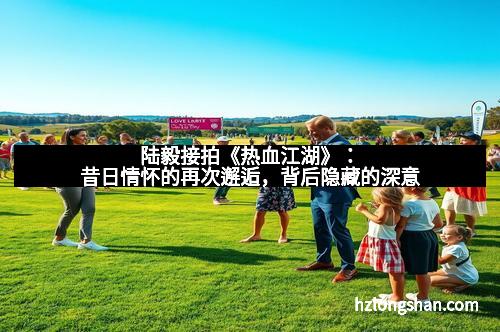 陆毅接拍《热血江湖》：昔日情怀的再次邂逅，背后隐藏的深意